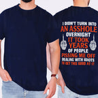 I DIDN’T TURN INTO AN ASSHOLE OVERNIGHT IT TOOK YEARS OF PEOPLE PISSING ME OFF DEALING WITH IDIOTS TO GET THIS GOOD AT IT Unisex T-shirt/Crewneck/Hoodie