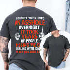 I DIDN’T TURN INTO AN ASSHOLE OVERNIGHT IT TOOK YEARS OF PEOPLE PISSING ME OFF DEALING WITH IDIOTS TO GET THIS GOOD AT IT Unisex T-shirt/Crewneck/Hoodie